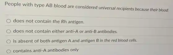 People with type AB blood are considered universal recipients because their blood:
does not contain the Rh antigen.
does not contain either anti-A or anti-B antibodies.
is absent of both antigen A and antigen B in the red blood cells.
contains anti-A antibodies only