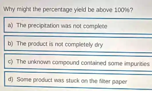 Why might the percentage yield be above 100% 
a) The precipitation was not complete
b) The product is not completely dry
c) The unknown compound contained some impurities
d) Some product was stuck on the filter paper