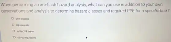 When performing an arc-flash hazard analysis , what can you use in addition to your own
observations and analysis to determine hazard classes and required PPE for a specific task?
EPA website
HR manuals
NFPA 70E tables
OSHA regulations