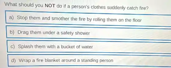 What should you NOT do if a person's clothes suddenly catch fire?
a) Stop them and smother the fire by rolling them on the floor
b) Drag them under a safety shower
c) Splash them with a bucket of water
d) Wrap a fire blanket around a standing person
