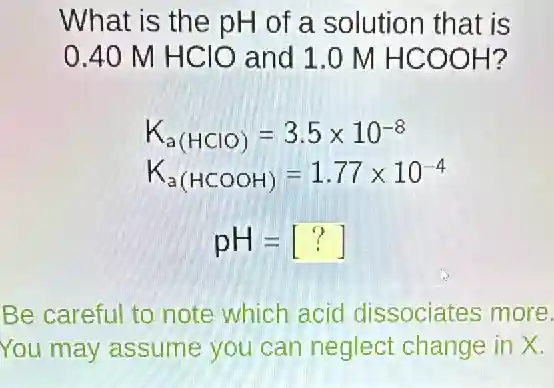 What is the pH of a solution that is
0.40 M HClO and 1.0 M HCOOH?
K_(a(HClO))=3.5times 10^-8
K_(a(HCOOH))=1.77times 10^-4
pH=[?]
Be careful to note which acid dissociates more.
You may assume you can neglect change in X.