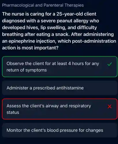 Pharmacological and Parenteral Therapies
The nurse is caring for a 25-year -old client
diagnosed with a severe peanut allergy who
developed hives, lip swelling, and difficulty
breathing after eating a snack. After administering
an epinephrine injection, which post -administration
action is most important?
Observe the client for at least 4 hours for any
return of symptoms
Administer a prescribed antihistamine
Assess the client's airway and respiratory
status
Monitor the client's blood pressure for changes