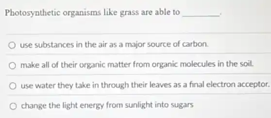 Photosynthetic organisms like grass are able to __
use substances in the air as a major source of carbon.
make all of their organic matter from organic molecules in the soil.
use water they take in through their leaves as a final electron acceptor.
change the light energy from sunlight into sugars