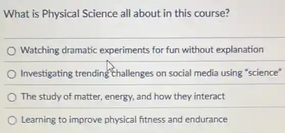 What is Physical Science all about in this course?
Watching dramatic experiments for fun without explanation
Investigating trending Challenges on social media using "science"
The study of matter , energy, and how they interact
Learning to improve physical fitness and endurance
