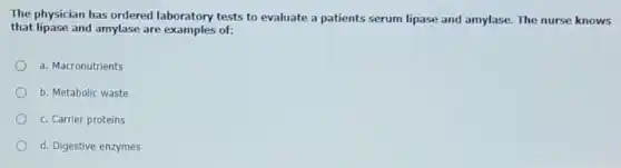 The physician has ordered laboratory tests to evaluate a patients serum lipase and amylase. The nurse knows
that lipase and amylase are examples of:
a. Macronutrients
b. Metabolic waste
c. Carrier proteins
d. Digestive enzymes