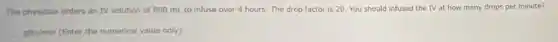 The physician orders an IV solution of 800 mL to infuse over 4 hours. The drop factor is 20. You should infused the IV at how many drops per minute?
__ gtts/min (Enter the numerical value only)