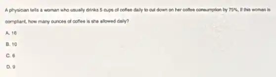 A physician tells a woman who usually drinks 5 cups of coffee daily to cut down on her coffee consumption by 75%  If this woman is
compliant, how many ounces of coffee is she allowed daily?
A. 16
B. 10
C. 6
D. 9