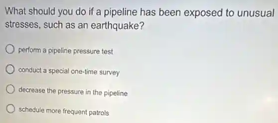 What should you do if a pipeline has been exposed to unusual
stresses, such as an earthquake?
perform a pipeline pressure test
conduct a special one-time survey
decrease the pressure in the pipeline
schedule more frequent patrols