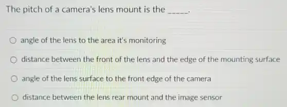 The pitch of a camera's lens mount is the __
angle of the lens to the area it's monitoring
distance between the front of the lens and the edge of the mounting surface
angle of the lens surface to the front edge of the camera
distance between the lens rear mount and the image sensor