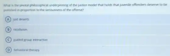 What is the pivotal philosophical underpinning of the justice model that holds that juvenile offenders deserve to be
punished in proportion to the seriousness of the offense?
A just deserts
B recidivism
C guided group interaction
D behavioral therapy