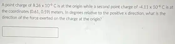 A point charge of 8.26times 10^-6C is at the origin while a second point charge of -4.11times 10^-6C is at
the coordinates (0.61,0.59) meters. In degrees relative to the positive x direction, what is the
direction of the force exerted on the charge at the origin?