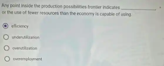 Any point inside the production possibilities frontier indicates __
or the use of fewer resources than the economy is capable of using.
efficiency
underutilization
overutilization
overemployment