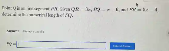 Point Q is on line segment overline (PR) Given QR=3x,PQ=x+6 and PR=5x-4
determine the numerical length of overline (PQ)
Answer Attempt1out of 2
PQ=square