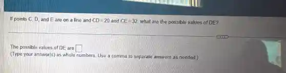 If points C, D and Eare on a line and CD=20 and CE=32 what are the possible values of DE?
The possible values of DE are square 
(Type your answer(s) as whole numbers. Use a comma to separate answers as needed.)
