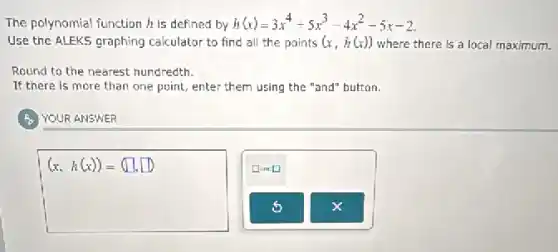 The polynomial function h is defined by h(x)=3x^4+5x^3-4x^2-5x-2
Use the ALEKS graphing calculator to find all the points (x,h(x)) where there is a local maximum.
Round to the nearest hundredth.
If there is more than one point, enter them using the "and"button.
YOUR ANSWER
(x,h(x))=(square ,square )