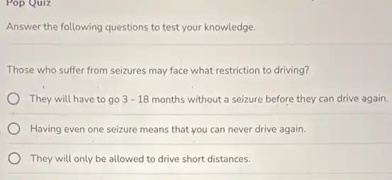 Pop Quiz
Answer the following questions to test your knowledge.
Those who suffer from seizures may face what restriction to driving?
They will have to go 3-18 months without a seizure before they can drive again.
Having even one seizure means that you can never drive again.
They will only be allowed to drive short distances.