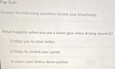 Pop Quiz
Answer the following questions to test your knowledge.
What happens when you use a lower gear when driving downhill?
It helps you to steer better.
It helps to control your speed.
It wears your brakes down quicker.