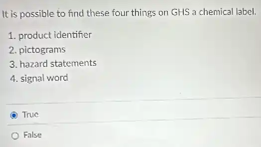It is possible to find these four things on GHS a chemical label.
1. product identifier
2. pictograms
3. hazard statements
4. signal word
True
False