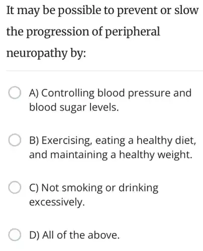 It may be possible to prevent or slow
the progression of peripheral
neuropathy by:
A) Controlling blood pressure and
blood sugar levels.
B) Exercising , eating a healthy diet,
and maintaining a healthy weight.
C) Not smoking or drinking
excessively.
D) All of the above.