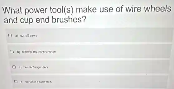 What power tool(s) make use of wire wheels
and cup end brushes?
a) cut-off saws
b) electric impact wrenches
c) horizontal grinders
d) portable power drills