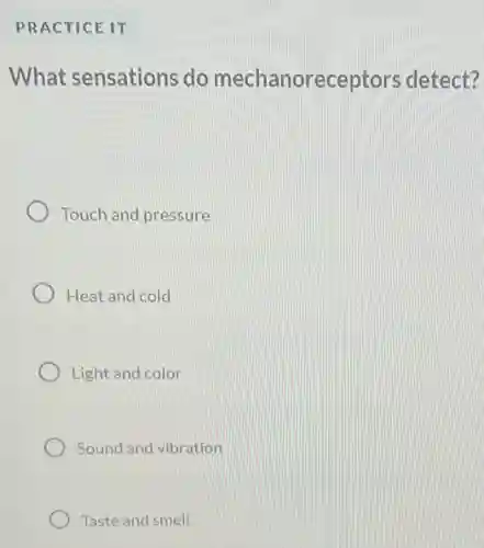 PRACTICE IT
What sensations do mechanorece ptors detect?
Touch and pressure
Heat and cold
Light and color
Sound and vibration
Taste and smell