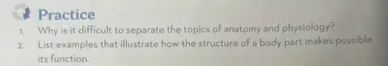 Practice
1. Why is it difficult to separate the topics of anatomy and physiology?
2. List examples that illustrate how the structure of a body part makes possible
its function.