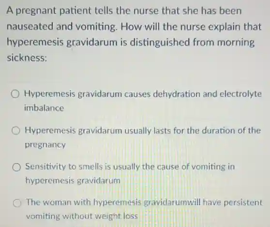 A pregnant patient tells the nurse that she has been
nauseated and vomiting. How will the nurse explain that
hyperemesis gravidarum is distinguished from morning
sickness:
Hyperemesis gravidarum causes dehydration and electrolyte
imbalance
Hyperemesis gravidarum usually lasts for the duration of the
pregnancy
Sensitivity to smells is usually the cause of vomiting in
hyperemesis gravidarum
The woman with hyperemesis gravidarumwil I have persistent
vomiting without weight loss