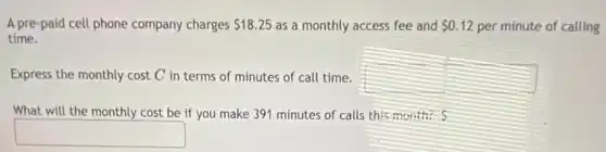 A pre-paid cell phone company charges 18.25 as a monthly access fee and 0.12 per minute of calling
time.
Express the monthly cost C in terms of minutes of call time.
square 
What will the monthly cost be if you make 391 minutes of calls this month?
square
