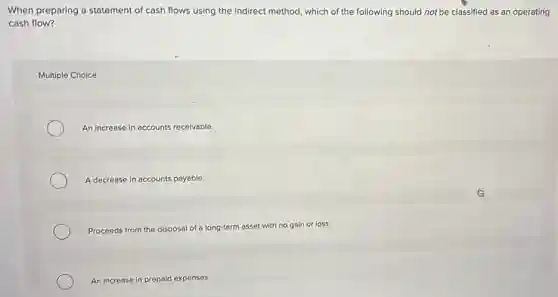 When preparing a statement of cash flows using the indirect method, which of the following should not be classified as an operating
cash flow?
Multiple Choice
An increase in accounts receivable.
A decrease in accounts payable.
Proceeds from the disposal of a long-term asset with no gain or loss.
An increase in prepaid expenses.