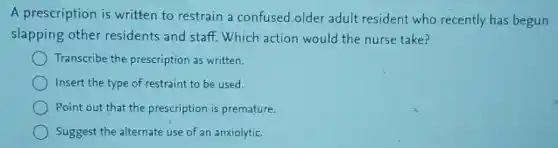 A prescription is written to restrain a confused older adult resident who recently has begun
slapping other residents and staff.Which action would the nurse take?
Transcribe the prescription as written.
Insert the type of restraint to be used.
Point out that the prescription is premature.
Suggest the alternate use of an anxiolytic.