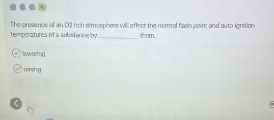 The presence of an O2 rich atmosphere wil effect the normal flash point and auto ignition
temperatures of a substance by __ them.
lowering
raising