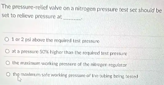 The pressure-relief valve on a nitrogen pressure test set should be
set to relieve pressure at __
1 or 2 psi above the required test pressure
at a pressure 50% higher than the required test pressure
the maximum working pressure of the nitrogen regulator
the maximum safe working pressure of the tubing being tested