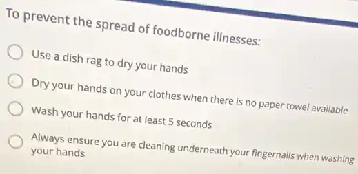 To prevent the spread of foodborne illnesses:
Use a dish rag to dry your hands
Dry your hands on your clothes when there is no paper towel available
Wash your hands for at least 5 seconds
Always ensure you are cleaning underneath your fingernails when washing
your hands