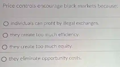 Price controls encourage black markets because:
individuals can profit by illegal exchanges.
they create too much efficiency.
they create too much equity.
they eliminate opportunity costs.