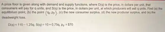 A price floor is given along with demand and supply functions, where D(q) is the price, in dollars per unit, that
consumers will pay for qunits, and S(q) is the price, in dollars per unit, at which producers will sell qunits. Find (a)the
equilibrium point, ( (b) the point (q_(F),p_(F)) (c) the new consumer surplus, (d) the new producer surplus, and (e)the
deadweight loss.
D(q)=110-1.25q,S(q)=10+0.75q,p_(F)= 70