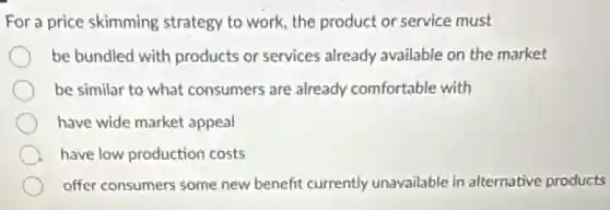 For a price skimming strategy to work, the product or service must
be bundled with products or services already available on the market
be similar to what consumers are already comfortable with
have wide market appeal
A have low production costs
offer consumers some new benefit currently unavailable in alternative products