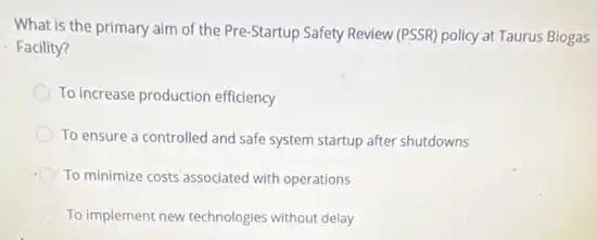 What is the primary aim of the Pre-Startup Safety Review (PSSR) policy at Taurus Biogas
Facility?
To Increase production efficiency
To ensure a controlled and safe system startup after shutdowns
To minimize costs associated with operations
To implement new technologies without delay