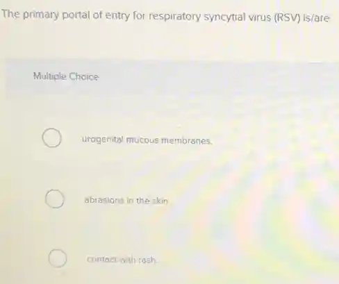 The primary portal of entry for respiratory syncytial virus (RSV) is/are
Multiple Choice
urogenital mucous membranes.
abrasions in the skin.
contact with rash.