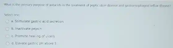 What is the primary purpose of antacids in the treatment of peptic ulcer disease and gastroesophageal reflux disease?
Select one:
a. Stimulate gastric acid secretion
b. Inactivate pepsin
c. Promote healing of ulcers
d. Elevate gastric pH above 5