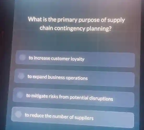 What is the primary purpose of supply
chain contingency planning?
to increase customer loyalty
to expand business operations
to mitigate risks from potential disruptions
to reduce the number of suppliers