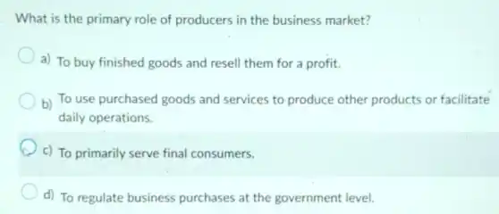 What is the primary role of producers in the business market?
a) To buy finished goods and resell them for a profit.
b) To use purchased goods and services to produce other products or facilitate
daily operations.
c) To primarily serve final consumers.
d) To regulate business purchases at the government level.