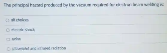 The principal hazard produced by the vacuum required for electron beam welding is:
all choices
electric shock
noise
ultraviolet and infrared radiation