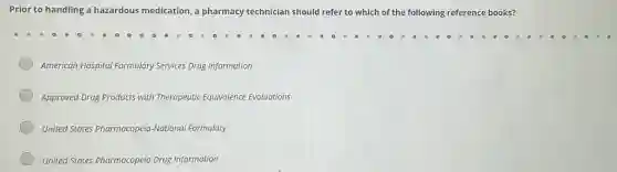 Prior to handling a hazardous medication, a pharmacy technician should refer to which of the following reference books?
American Hospital Formulary Services Drug Information
Approved Drug Products with Therapeutic Equivalence Evaluations
United States Pharmacopeia -National Formulary
United States Pharmacopeia Drug Information