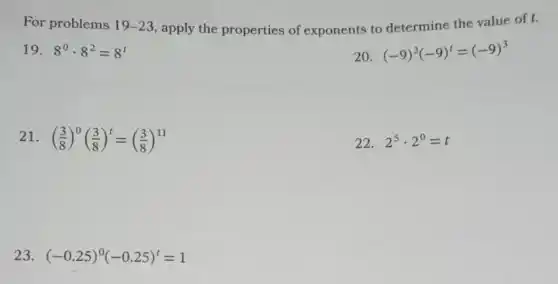 For problems 19-23 apply the properties of exponents to determine the value of t.
19. 8^0cdot 8^2=8^t
20. (-9)^3(-9)^t=(-9)^3
21. ((3)/(8))^0((3)/(8))^t=((3)/(8))^11
22. 2^5cdot 2^0=t
23. (-0.25)^0(-0.25)^t=1