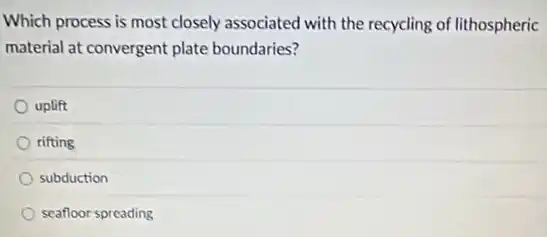Which process is most closely associated with the recycling of lithospheric
material at convergent plate boundaries?
uplift
rifting
subduction
seafloor spreading