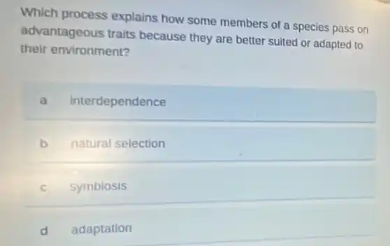Which process explains how some members of a species pass on
advantageous traits because they are better suited or adapted to
their environment?
a interdependence
b natural selection
C symbiosis
d adaptation