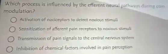 Which process is influenced by the efferent neural pathways during pain
modulation?
Activation of nociceptors to detect noxious stimuli
Sensitization of afferent pain receptors to noxious stimuli
Transmission of pain signals to the central nervous system
Inhibition of chemical factors involved in pain perception