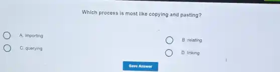 Which process is most like copying and pasting?
A. importing
B. relating
C. querying
D. linking