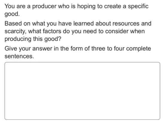 You are a producer who is hoping to create a specific
good.
Based on what you have learned about resources and
scarcity, what ; factors do you need to consider when
producing this good?
Give your answer in the form of three to four complete
sentences.
square