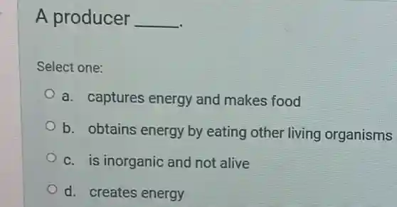 A producer __
Select one:
a. captures energy and makes food
b. obtains energy by eating other living organisms
c. is inorganic and not alive
d. creates energy